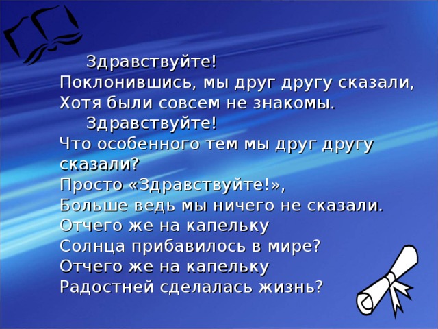 Здравствуйте!  Поклонившись, мы друг другу сказали,  Хотя были совсем не знакомы.  Здравствуйте!  Что особенного тем мы друг другу сказали?  Просто «Здравствуйте!», Больше ведь мы ничего не сказали.  Отчего же на капельку Солнца прибавилось в мире?  Отчего же на капельку Радостней сделалась жизнь?