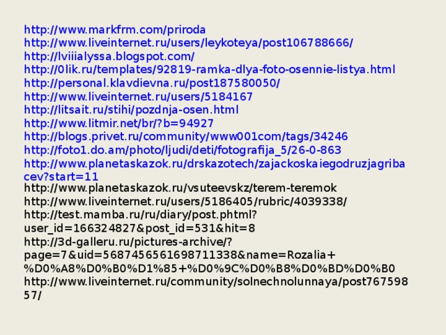 http://www.markfrm.com/priroda http://www.liveinternet.ru/users/leykoteya/post106788666/ http://lviiialyssa.blogspot.com/ http://0lik.ru/templates/92819-ramka-dlya-foto-osennie-listya.html http://personal.klavdievna.ru/post187580050/ http://www.liveinternet.ru/users/5184167 http://litsait.ru/stihi/pozdnja-osen.html http://www.litmir.net/br/?b=94927 http://blogs.privet.ru/community/www001com/tags/34246 http://foto1.do.am/photo/ljudi/deti/fotografija_5/26-0-863 http://www.planetaskazok.ru/drskazotech/zajackoskaiegodruzjagribacev?start=11 http://www.planetaskazok.ru/vsuteevskz/terem-teremok http://www.liveinternet.ru/users/5186405/rubric/4039338/ http://test.mamba.ru/ru/diary/post.phtml?user_id=166324827&post_id=531&hit=8 http://3d-galleru.ru/pictures-archive/?page=7&uid=5687456561698711338&name=Rozalia+%D0%A8%D0%B0%D1%85+%D0%9C%D0%B8%D0%BD%D0%B0 http://www.liveinternet.ru/community/solnechnolunnaya/post76759857/