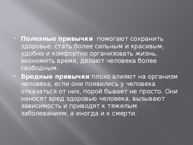 Полезные привычки помогают сохранить здоровье, стать более сильным и красивым, удобно и комфортно организовать жизнь, экономить время, делают человека более свободным.  Вредные привычки плохо влияют на организм человека, если они появились у человека отказаться от них, порой бывает не просто. Они наносят вред здоровью человека, вызывают зависимость и приводят к тяжелым заболеваниям, а иногда и к смерти. 