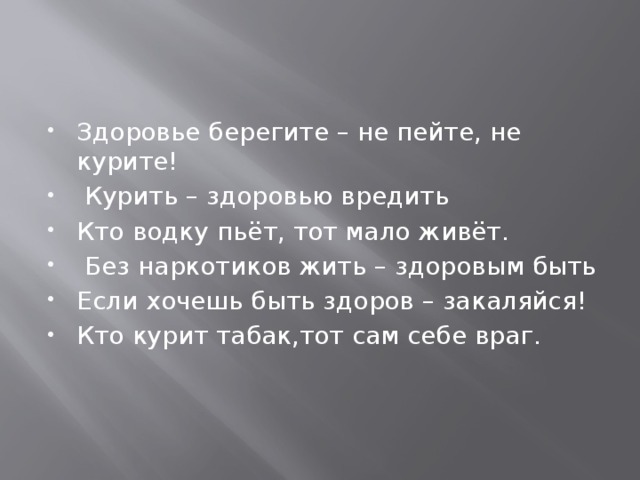 Здоровье берегите – не пейте, не курите!  Курить – здоровью вредить Кто водку пьёт, тот мало живёт.  Без наркотиков жить – здоровым быть Если хочешь быть здоров – закаляйся! Кто курит табак,тот сам себе враг. 