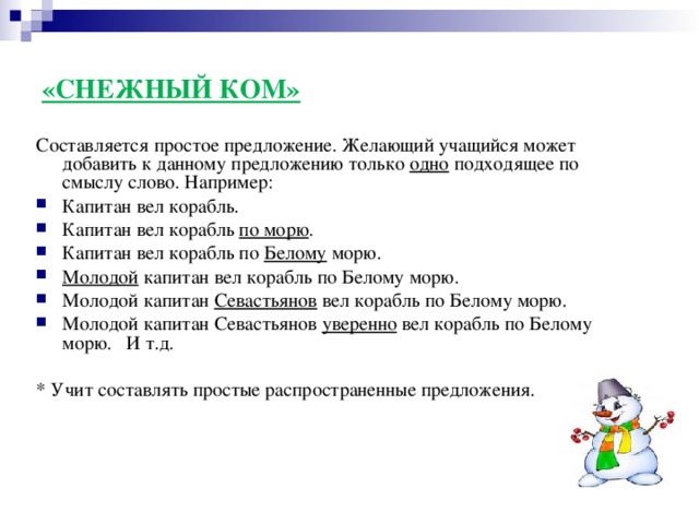 «СНЕЖНЫЙ КОМ» Составляется простое предложение. Желающий учащийся может добавить к данному предложению только одно подходящее по смыслу слово. Например: Капитан вел корабль. Капитан вел корабль по морю . Капитан вел корабль по Белому морю. Молодой капитан вел корабль по Белому морю. Молодой капитан Севастьянов вел корабль по Белому морю. Молодой капитан Севастьянов уверенно вел корабль по Белому морю. И т.д.  * Учит составлять простые распространенные предложения.