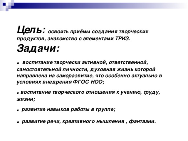 Цель :  освоить приёмы создания творческих продуктов, знакомство с элементами ТРИЗ.  Задачи :   . воспитание творчески активной, ответственной, самостоятельной личности, духовная жизнь которой направлена на саморазвитие, что особенно актуально в условиях внедрения ФГОС НОО ;  . воспитание творческого отношения к учению, труду, жизни;  . развитие навыков работы в группе;  .  развитие речи, креативного мышления , фантазии.