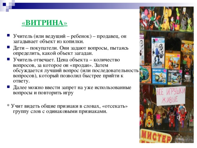 « ВИТРИНА »   Учитель (или ведущий – ребенок) – продавец, он загадывает объект из копилки. Дети – покупатели. Они задают вопросы, пытаясь определить, какой объект загадан. Учитель отвечает. Цена объекта – количество вопросов, за которое он «продан». Затем обсуждается лучший вопрос (или последовательность вопросов), который позволил быстрее прийти к ответу. Далее можно ввести запрет на уже использованные вопросы и повторить игру  * Учит видеть общие признаки в словах, «отсекать» группу слов с одинаковыми признаками.