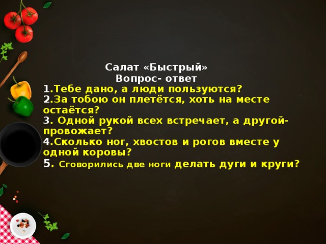 Салат «Быстрый»  Вопрос- ответ  1 .Тебе дано, а люди пользуются?  2 .За тобою он плетётся, хоть на месте остаётся?  3 . Одной рукой всех встречает, а другой- провожает?  4 .Сколько ног, хвостов и рогов вместе у одной коровы?  5 . Сговорились две ноги делать дуги и круги?