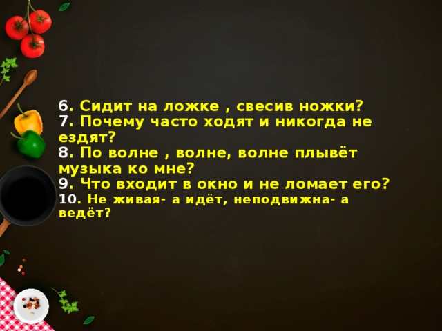 6 . Сидит на ложке , свесив ножки?  7 . Почему часто ходят и никогда не ездят?  8 . По волне , волне, волне плывёт музыка ко мне?  9 . Что входит в окно и не ломает его?  10 . Не живая- а идёт, неподвижна- а ведёт?