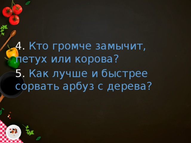 4. Кто громче замычит, петух или корова? 5. Как лучше и быстрее сорвать арбуз с дерева?