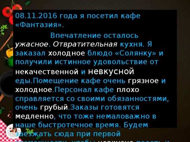 08.11.2016 года я посетил кафе «Фантазия».  Впечатление осталось ужасное . Отвратительная кухня. Я заказал холодное блюдо «Солянку» и получили истинное удовольствие от некачественной и невкусной еды.Помещение кафе очень грязное и холодное .Персонал кафе плохо справляется со своими обязанностями, очень грубый .Заказы готовятся медленно , что тоже немаловажно в наше быстротечное время. Будем заезжать сюда при первой возможности, чтобы невкусно поесть и устать в этом неудобном заведении. Желаю успехов и процветания!  Дегустатор