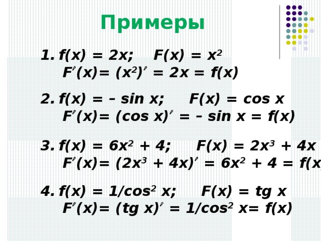 Примеры f(x) = 2x; F(x) = x 2    F  (x)= (x 2 )  = 2x = f(x) f(x) = – sin x; F(x) = с os x   F  (x)= (cos x)  = – sin x = f(x) f(x) = 6x 2 + 4; F(x) = 2x 3 + 4x   F  (x)= (2x 3 + 4x)  = 6x 2 + 4 = f(x) f(x) = 1/cos 2 x; F(x) = tg x   F  (x)= (tg x)  = 1/cos 2 x= f(x)