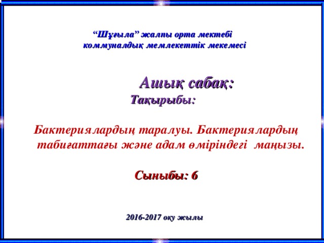 “ Шұғыла” жалпы орта мектебі коммуналдық мемлекеттік мекемесі    Ашық сабақ:  Тақырыбы:   Бактериялардың таралуы. Бактериялардың табиғаттағы және адам өміріндегі маңызы.   Сыныбы: 6   2016-2017 оқу жылы