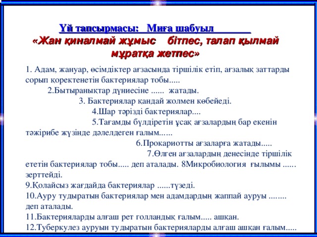 Үй тапсырмасы:  Миға шабуыл  «Жан қиналмай жұмыс  бітпес, талап қылмай мұратқа жетпес» 1. Адам, жануар, өсімдіктер ағзасында тіршілік етіп, ағзалық заттарды сорып қоректенетін бактериялар тобы..... 2.Бытыранықтар дүниесіне ...... жатады. 3. Бактериялар қандай жолмен көбейеді. 4.Шар тәрізді бактериялар.... 5.Тағамды бүлдіретін ұсақ ағзалардың бар екенін тәжірибе жүзінде дәлелдеген ғалым...... 6.Прокариотты ағзаларға жатады..... 7.Өлген ағзалардың денесінде тіршілік ететін бактериялар тобы..... деп аталады.  8Микробиология ғылымы ...... зерттейді. 9.Қолайсыз жағдайда бактериялар ......түзеді. 10.Ауру тудыратын бактериялар мен адамдардың жаппай ауруы ........ деп аталады. 11.Бактерияларды алғаш рет голландық ғалым..... ашқан. 12.Туберкулез ауруын тудыратын бактерияларды алғаш ашқан ғалым.....