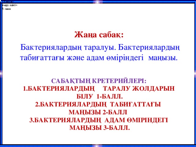 « Топтас- тыру әдісі »  5- мин Жаңа сабақ:  Бактериялардың таралуы. Бактериялардың табиғаттағы және адам өміріндегі маңызы.    САБАҚТЫҢ КРЕТЕРИЙЛЕРІ:  1.БАКТЕРИЯЛАРДЫҢ  ТАРАЛУ ЖОЛДАРЫН  БІЛУ  1-БАЛЛ.  2.БАКТЕРИЯЛАРДЫҢ  ТАБИҒАТТАҒЫ  МАҢЫЗЫ 2-БАЛЛ  3.БАКТЕРИЯЛАРДЫҢ АДАМ ӨМІРІНДЕГІ  МАҢЫЗЫ 3-БАЛЛ.