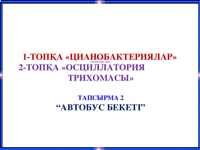 Тапсырма 1 «Топтастыру әдісі»  1-ТОПҚА «ЦИАНОБАКТЕРИЯЛАР»  2-ТОПҚА «ОСЦИЛЛАТОРИЯ ТРИХОМАСЫ»    ТАПСЫРМА 2  “АВТОБУС БЕКЕТІ”