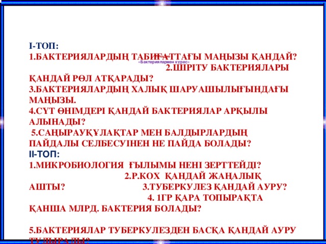Тапсырма 4 «Бактериялармен күрес»  І-ТОП:  1.БАКТЕРИЯЛАРДЫҢ ТАБИҒАТТАҒЫ МАҢЫЗЫ ҚАНДАЙ? 2.ШІРІТУ БАКТЕРИЯЛАРЫ ҚАНДАЙ РӨЛ АТҚАРАДЫ? 3.БАКТЕРИЯЛАРДЫҢ ХАЛЫҚ ШАРУАШЫЛЫҒЫНДАҒЫ МАҢЫЗЫ.  4.СҮТ ӨНІМДЕРІ ҚАНДАЙ БАКТЕРИЯЛАР АРҚЫЛЫ АЛЫНАДЫ?  5.САҢЫРАУҚҰЛАҚТАР МЕН БАЛДЫРЛАРДЫҢ ПАЙДАЛЫ СЕЛБЕСУІНЕН НЕ ПАЙДА БОЛАДЫ?   ІІ-ТОП:  1.МИКРОБИОЛОГИЯ ҒЫЛЫМЫ НЕНІ ЗЕРТТЕЙДІ? 2.Р.КОХ ҚАНДАЙ ЖАҢАЛЫҚ АШТЫ? 3.ТУБЕРКУЛЕЗ ҚАНДАЙ АУРУ? 4. 1ГР ҚАРА ТОПЫРАҚТА ҚАНША МЛРД. БАКТЕРИЯ БОЛАДЫ?  5.БАКТЕРИЯЛАР ТУБЕРКУЛЕЗДЕН БАСҚА ҚАНДАЙ АУРУ ТУДЫРАДЫ?