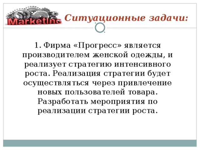 Ситуационные задачи: 1. Фирма «Прогресс» является производителем женской одежды, и реализует стратегию интенсивного роста. Реализация стратегии будет осуществляться через привлечение новых пользователей товара. Разработать мероприятия по реализации стратегии роста.