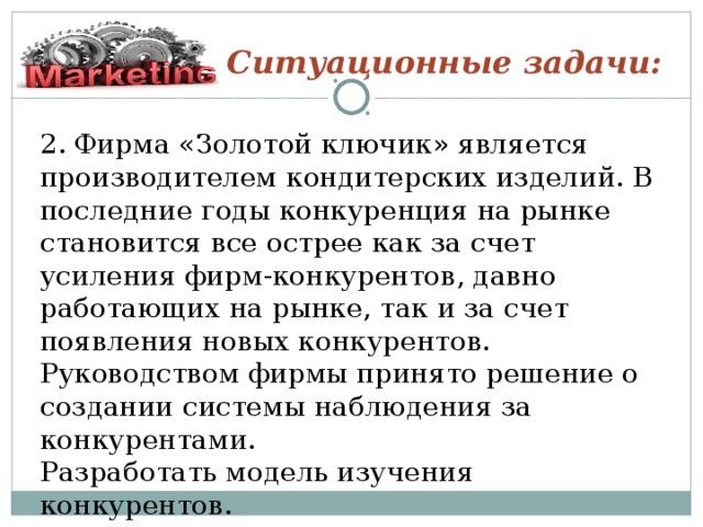 Ситуационные задачи: 2. Фирма «Золотой ключик» является производителем кондитерских изделий. В последние годы конкуренция на рынке становится все острее как за счет усиления фирм-конкурентов, давно работающих на рынке, так и за счет появления новых конкурентов. Руководством фирмы принято решение о создании системы наблюдения за конкурентами. Разработать модель изучения конкурентов.