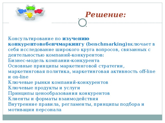 Решение: Консультирование по  изучению конкурентов и бенчмаркингу (benchmarking) включает в себя исследование широкого круга вопросов, связанных с деятельностью компаний-конкурентов: Бизнес-модель компании-конкурента Основные принципы маркетинговой стратегии, маркетинговая политика, маркетинговая активность off-line и on-line Ключевые рынки компаний-конкурентов Ключевые продукты и услуги Принципы ценообразования конкурентов Клиенты и форматы взаимодействия Внутренние правила, регламенты, принципы подбора и мотивации персонала