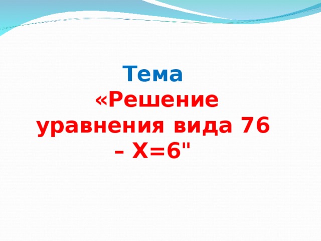 Тема  «Решение уравнения вида 76 – Х=6