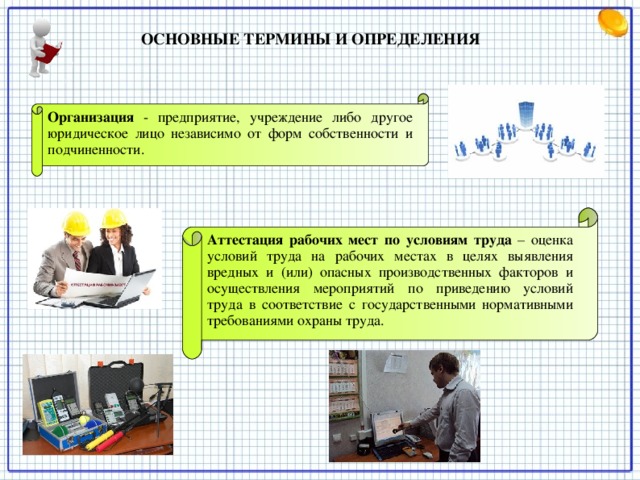 ОСНОВНЫЕ ТЕРМИНЫ И ОПРЕДЕЛЕНИЯ   Организация  - предприятие, учреждение либо другое юридическое лицо независимо от форм собственности и подчиненности. Аттестация рабочих мест по условиям труда  – оценка условий труда на рабочих местах в целях выявления вредных и (или) опасных производственных факторов и осуществления мероприятий по приведению условий труда в соответствие с государственными нормативными требованиями охраны труда.