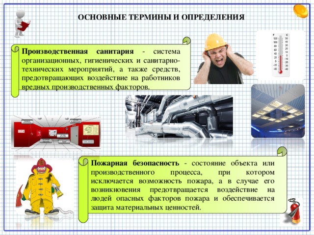 ОСНОВНЫЕ ТЕРМИНЫ И ОПРЕДЕЛЕНИЯ   Производственная санитария  - система организационных, гигиенических и санитарно-технических мероприятий, а также средств, предотвращающих воздействие на работников вредных производственных факторов. Пожарная безопасность  - состояние объекта или производственного процесса, при котором исключается возможность пожара, а в случае его возникновения предотвращается воздействие на людей опасных факторов пожара и обеспечивается защита материальных ценностей.