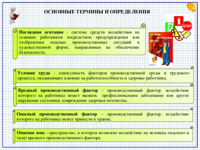 ОСНОВНЫЕ ТЕРМИНЫ И ОПРЕДЕЛЕНИЯ   Наглядная агитация  - система средств воздействия на сознание работников посредством предупреждения или отображения опасных производственных ситуаций в художественной форме, направленная на обеспечение безопасности. Условия труда - совокупность факторов производственной среды и трудового процесса, оказывающих влияние на работоспособность и здоровье работника. Вредный производственный фактор - производственный фактор, воздействие которого на работника может вызвать профессиональное заболевание или другое нарушение состояния, повреждение здоровья потомства. Опасный производственный фактор  – производственный фактор, воздействие которого на работника может привести к травме. Опасная зона  - пространство, в котором возможно воздействие на человека опасного и (или) вредного производственного фактора.