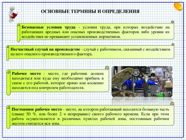 ОСНОВНЫЕ ТЕРМИНЫ И ОПРЕДЕЛЕНИЯ   Безопасные условия труда  - условия труда, при которых воздействие на работающих вредных или опасных производственных факторов либо уровни их воздействия не превышают установленных нормативов. Несчастный случай на производстве  - случай с работником, связанный с воздействием на него опасного производственного фактора. Рабочее место  - место, где работник должен находиться или куда ему необходимо прибыть в связи с его работой, которое прямо или косвенно находится под контролем работодателя. Постоянное рабочее место  - место, на котором работающий находится большую часть (свыше 50 %, или более 2 ч непрерывно) своего рабочего времени. Если при этом работа осуществляется в различных пунктах рабочей зоны, постоянным рабочим местом считается вся зона.