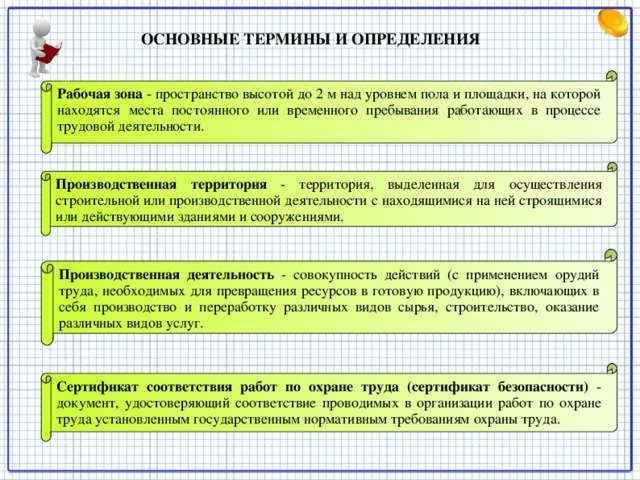 ОСНОВНЫЕ ТЕРМИНЫ И ОПРЕДЕЛЕНИЯ   Рабочая зона  - пространство высотой до 2 м над уровнем пола и площадки, на которой находятся места постоянного или временного пребывания работающих в процессе трудовой деятельности. Производственная территория  - территория, выделенная для осуществления строительной или производственной деятельности с находящимися на ней строящимися или действующими зданиями и сооружениями. Производственная деятельность  - совокупность действий (с применением орудий труда, необходимых для превращения ресурсов в готовую продукцию), включающих в себя производство и переработку различных видов сырья, строительство, оказание различных видов услуг. Сертификат соответствия работ по охране труда (сертификат безопасности) - документ, удостоверяющий соответствие проводимых в организации работ по охране труда установленным государственным нормативным требованиям охраны труда.