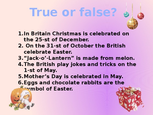 True or false? In Britain Christmas is celebrated on the 25-st of December.  On the 31-st of October the British celebrate Easter. “ Jack-o’-Lantern” is made from melon. The British play jokes and tricks on the 1-st of May. Mother’s Day is celebrated in May. Eggs and chocolate rabbits are the symbol of Easter.