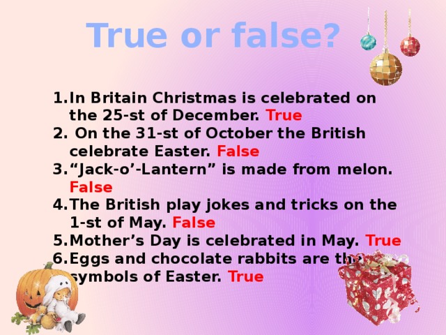 True or false? In Britain Christmas is celebrated on the 25-st of December. True  On the 31-st of October the British celebrate Easter. False “ Jack-o’-Lantern” is made from melon. False The British play jokes and tricks on the 1-st of May. False  Mother’s Day is celebrated in May. True Eggs and chocolate rabbits are the symbols of Easter. True