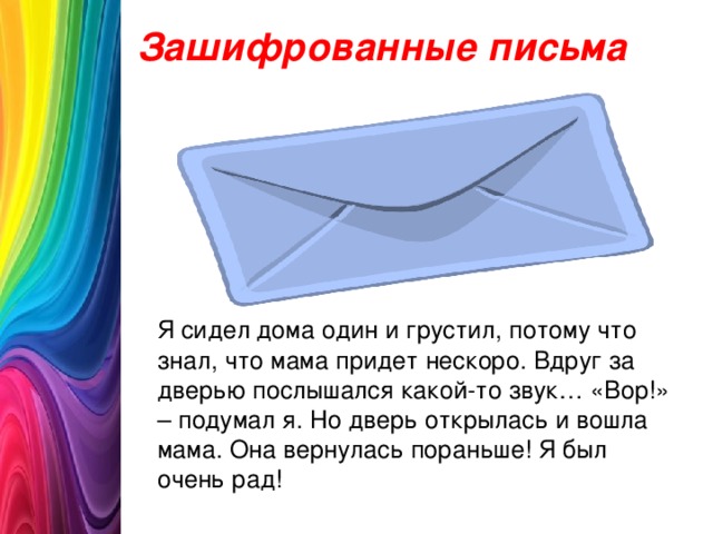 Зашифрованные письма  Я сидел дома один и грустил, потому что знал, что мама придет нескоро. Вдруг за дверью послышался какой-то звук… «Вор!» – подумал я. Но дверь открылась и вошла мама. Она вернулась пораньше! Я был очень рад!