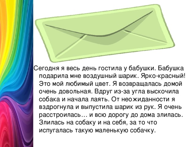 Сегодня я весь день гостила у бабушки. Бабушка подарила мне воздушный шарик. Ярко-красный! Это мой любимый цвет. Я возвращалась домой очень довольная. Вдруг из-за угла выскочила собака и начала лаять. От неожиданности я вздрогнула и выпустила шарик из рук. Я очень расстроилась… и всю дорогу до дома злилась. Злилась на собаку и на себя, за то что испугалась такую маленькую собачку.