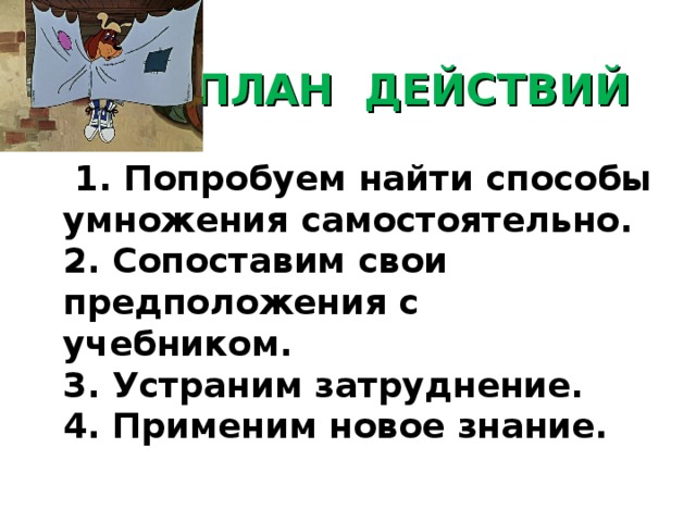 ПЛАН ДЕЙСТВИЙ  1. Попробуем найти способы умножения самостоятельно.  2. Сопоставим свои предположения с учебником.  3. Устраним затруднение.  4. Применим новое знание.