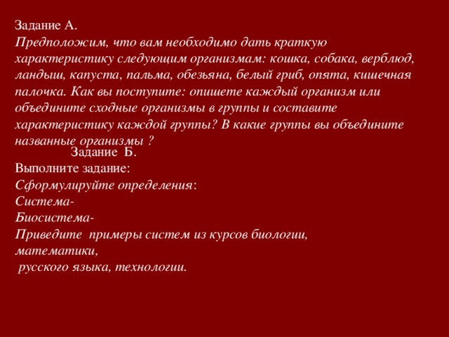 Задание А. Предположим, что вам необходимо дать краткую характеристику следующим организмам: кошка, собака, верблюд, ландыш, капуста, пальма, обезьяна, белый гриб, опята, кишечная палочка. Как вы поступите: опишете каждый организм или объедините сходные организмы в группы и составите характеристику каждой группы? В какие группы вы объедините названные организмы ?  Задание Б. Выполните задание: Сформулируйте определения : Система- Биосистема- Приведите примеры систем из курсов биологии, математики,  русского языка, технологии.