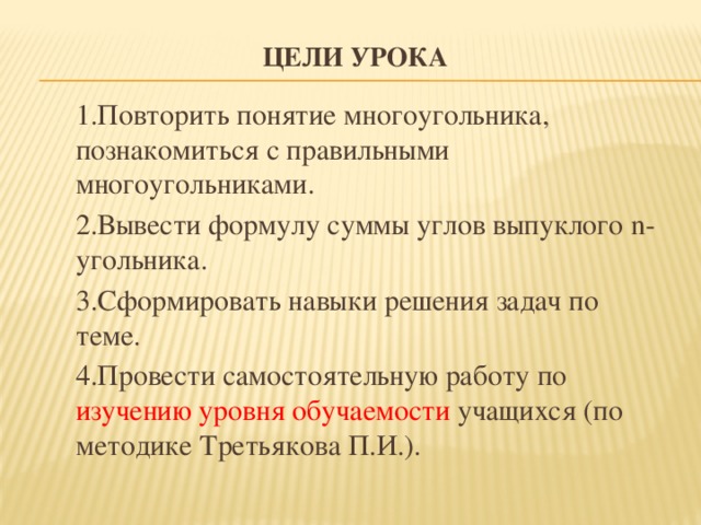 Цели урока 1.Повторить понятие многоугольника, познакомиться с правильными многоугольниками. 2.Вывести формулу суммы углов выпуклого n-угольника. 3.Сформировать навыки решения задач по теме. 4.Провести самостоятельную работу по изучению уровня обучаемости учащихся (по методике Третьякова П.И.).