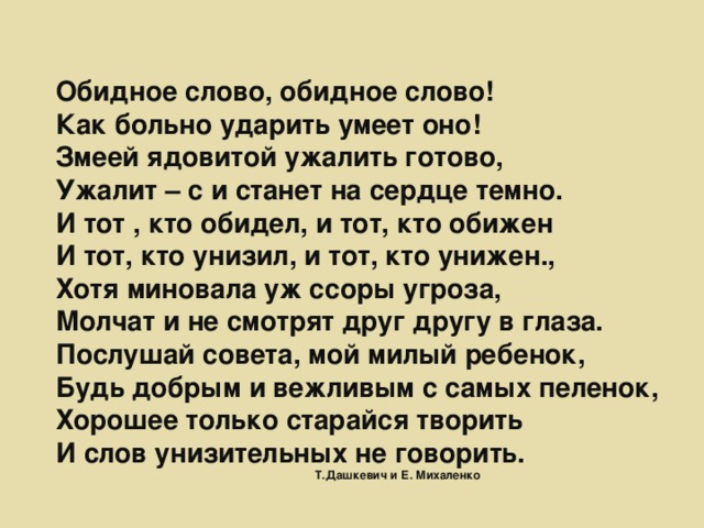 Обидное слово, обидное слово!  Как больно ударить умеет оно!  Змеей ядовитой ужалить готово,  Ужалит – с и станет на сердце темно.  И тот , кто обидел, и тот, кто обижен  И тот, кто унизил, и тот, кто унижен.,  Хотя миновала уж ссоры угроза,  Молчат и не смотрят друг другу в глаза.  Послушай совета, мой милый ребенок,  Будь добрым и вежливым с самых пеленок,  Хорошее только старайся творить  И слов унизительных не говорить.  Т.Дашкевич и Е. Михаленко