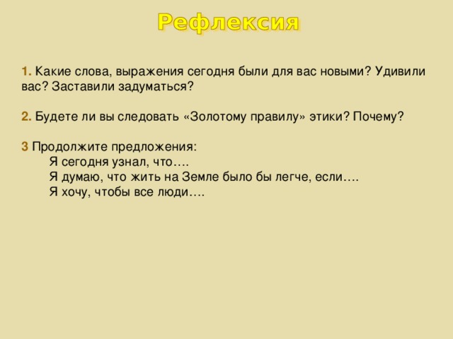 Какие слова, выражения сегодня были для вас новыми? Удивили вас? Заставили задуматься?   2. Будете ли вы следовать «Золотому правилу» этики? Почему?   3 Продолжите предложения:  Я сегодня узнал, что….  Я думаю, что жить на Земле было бы легче, если….  Я хочу, чтобы все люди….