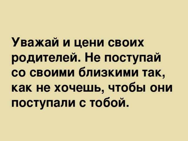 Уважай и цени своих родителей. Не поступай со своими близкими так, как не хочешь, чтобы они поступали с тобой.  