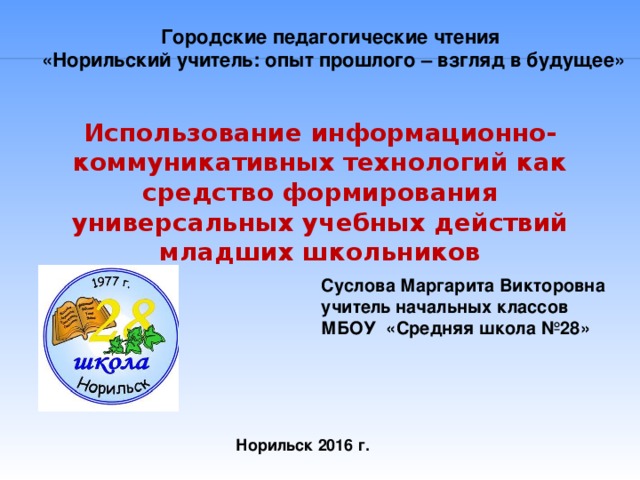 Городские педагогические чтения  «Норильский учитель: опыт прошлого – взгляд в будущее» Использование информационно-коммуникативных технологий как средство формирования универсальных учебных действий младших школьников Суслова Маргарита Викторовна учитель начальных классов МБОУ «Средняя школа №28» Норильск 2016 г.