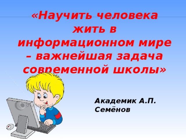 «Научить человека жить в информационном мире – важнейшая задача современной школы» Академик А.П. Семёнов