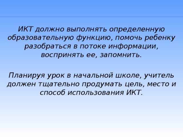 ИКТ должно выполнять определенную образовательную функцию, помочь ребенку разобраться в потоке информации, воспринять ее, запомнить.  Планируя урок в начальной школе, учитель должен тщательно продумать цель, место и способ использования ИКТ.