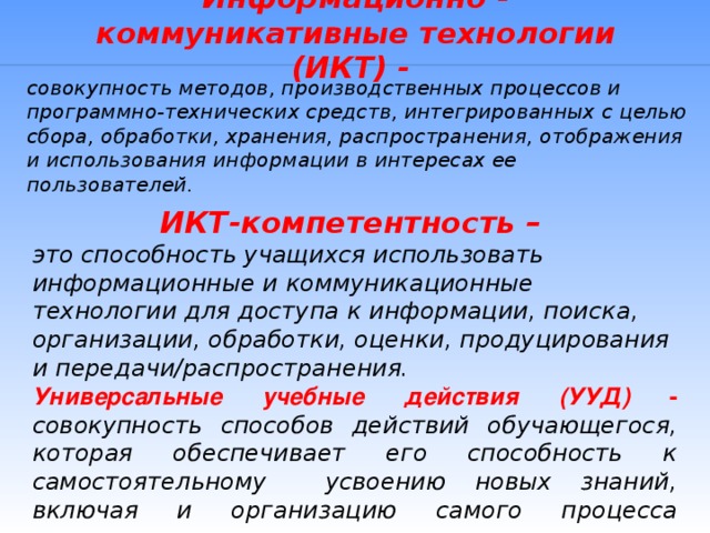 Информационно - коммуникативные технологии (ИКТ) - совокупность методов, производственных процессов и программно-технических средств, интегрированных с целью сбора, обработки, хранения, распространения, отображения и использования информации в интересах ее пользователей. ИКТ-компетентность – это способность учащихся использовать информационные и коммуникационные технологии для доступа к информации, поиска, организации, обработки, оценки, продуцирования и передачи/распространения. Универсальные учебные действия (УУД) - совокупность способов действий обучающегося, которая обеспечивает его способность к самостоятельному усвоению новых знаний, включая и организацию самого процесса усвоения.