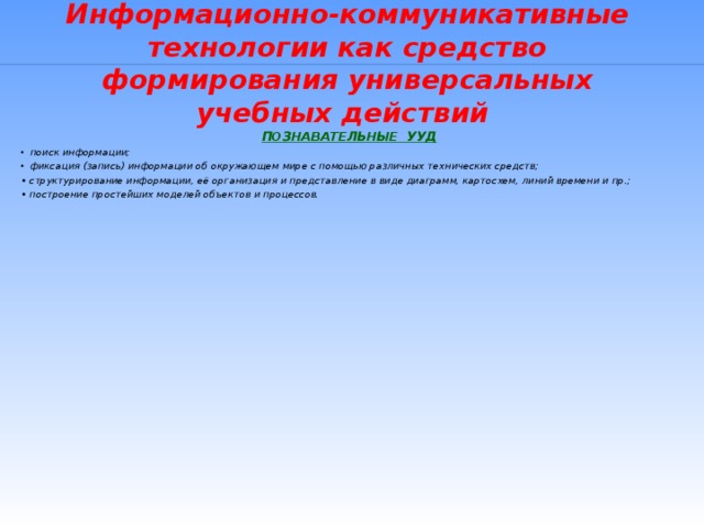 Информационно-коммуникативные технологии как средство формирования универсальных учебных действий ПОЗНАВАТЕЛЬНЫЕ УУД поиск информации; фиксация (запись) информации об окружающем мире с помощью различных технических средств; • структурирование информации, её организация и представление в виде диаграмм, картосхем, линий времени и пр.; • построение простейших моделей объектов и процессов.