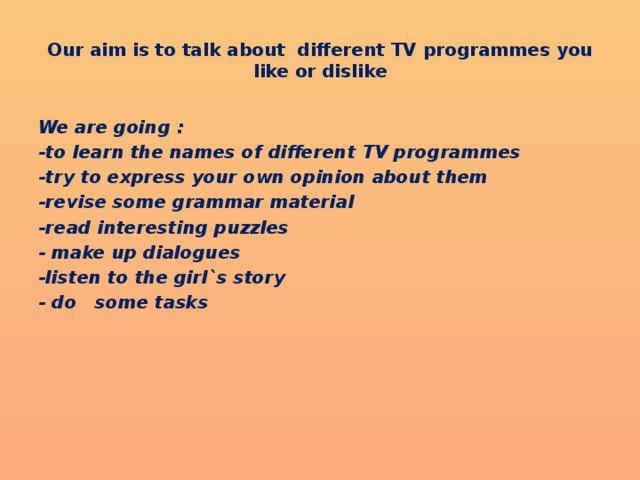 Our aim is to talk about different TV programmes you like or dislike We are going : -to learn the names of different TV programmes -try to express your own opinion about them -revise some grammar material -read interesting puzzles - make up dialogues -listen to the girl`s story - do some tasks