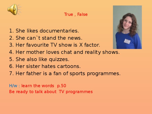 True , False 1. She likes documentaries. 2. She can`t stand the news. 3. Her favourite TV show is X factor. 4. Her mother loves chat and reality shows. 5. She also like quizzes. 6. Her sister hates cartoons. 7. Her father is a fan of sports programmes. H/w : learn the words p.50 Be ready to talk about TV programmes