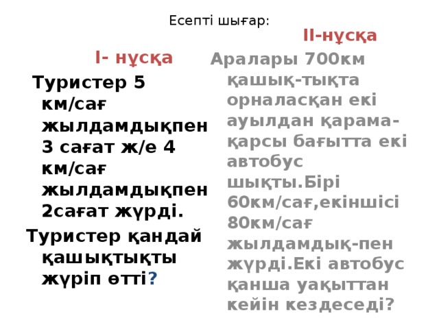 Есепті шығар:  I- нұсқа  II-нұсқа  Туристер 5 км/сағ жылдамдықпен 3 сағат ж/е 4 км/сағ жылдамдықпен 2сағат жүрді. Аралары 700км қашық-тықта орналасқан екі ауылдан қарама-қарсы бағытта екі автобус шықты.Бірі 60км/сағ,екіншісі 80км/сағ жылдамдық-пен жүрді.Екі автобус қанша уақыттан кейін кездеседі? Туристер қандай қашықтықты жүріп өтті ?