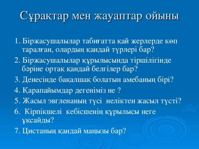 Сұрақтар мен жауаптар ойыны 1. Біржасушалылар табиғатта қай жерлерде көп таралған, олардың қандай түрлері бар? 2. Біржасушалылар құрылысында тіршілігінде бәріне ортақ қандай белгілер бар? 3. Денесінде бақалшақ болатын амебаның бірі? 4. Қарапайымдар дегеніміз не ? 5. Жасыл эвгленаның түсі неліктен жасыл түсті? 6. Кірпікшелі кебісшенің құрылысы неге ұқсайды? 7. Цистаның қандай маңызы бар?