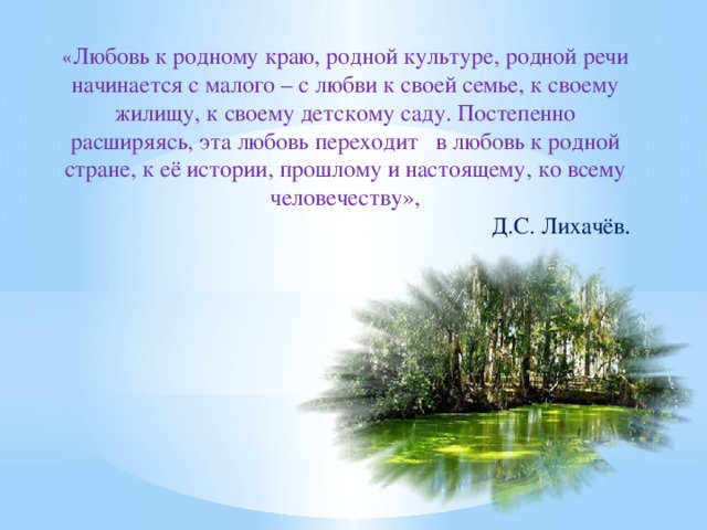 « Любовь к родному краю, родной культуре, родной речи начинается с малого – с любви к своей семье, к своему жилищу, к своему детскому саду. Постепенно расширяясь, эта любовь переходит в любовь к родной стране, к её истории, прошлому и настоящему, ко всему человечеству»,  Д.С. Лихачёв .