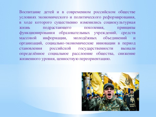 Воспитание детей и в современном российском обществе условиях экономического и политического реформирования, в ходе которого существенно изменились социокультурная жизнь подрастающего поколения, принципы функционирования образовательных учреждений, средств массовой информации, молодёжных объединений и организаций, социально-экономические инновации в период становления российской государственности вызвали определённое социальное расслоение общества, снижение жизненного уровня, ценностную переориентацию.