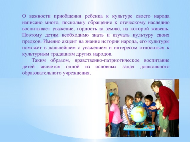 О важности приобщения ребенка к культуре своего народа написано много, поскольку обращение к отеческому наследию воспитывает уважение, гордость за землю, на которой живешь. Поэтому детям необходимо знать и изучать культуру своих предков. Именно акцент на знание истории народа, его культуры поможет в дальнейшем с уважением и интересом относиться к культурным традициям других народов.  Таким образом, нравственно-патриотическое воспитание детей является одной из основных задач дошкольного образовательного учреждения.