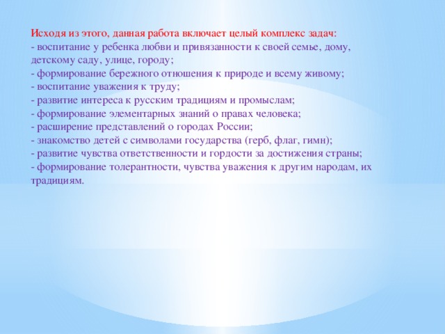 Исходя из этого, данная работа включает целый комплекс задач: - воспитание у ребенка любви и привязанности к своей семье, дому, детскому саду, улице, городу; - формирование бережного отношения к природе и всему живому; - воспитание уважения к труду; - развитие интереса к русским традициям и промыслам; - формирование элементарных знаний о правах человека; - расширение представлений о городах России; - знакомство детей с символами государства (герб, флаг, гимн); - развитие чувства ответственности и гордости за достижения страны; - формирование толерантности, чувства уважения к другим народам, их традициям.