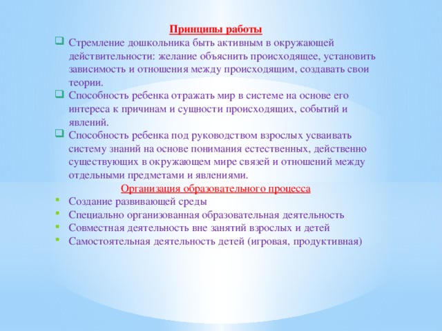 Принципы работы Стремление дошкольника быть активным в окружающей действительности: желание объяснить происходящее, установить зависимость и отношения между происходящим, создавать свои теории. Способность ребенка отражать мир в системе на основе его интереса к причинам и сущности происходящих, событий и явлений. Способность ребенка под руководством взрослых усваивать систему знаний на основе понимания естественных, действенно существующих в окружающем мире связей и отношений между отдельными предметами и явлениями. Организация образовательного процесса